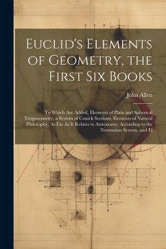 Euclid's Elements of Geometry, the First Six Books: To Which Are Added, Elements of Plain and Spherical Trogonometry, a System of Conick Sections, Ele - Allen, John