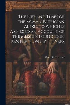 The Life and Times of the Roman Patrician Alexis, to Which Is Annexed an Account of the Mission Founded in Kentish Town by H. Ivers - Keon, Miles Gerald