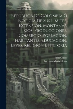 República De Colombia Ó Noticia De Sus Límites, Extensión, Montañas, Ríos, Producciones, Comercio, Población, Habitantes, Educación, Leyes, Religión É - Gillies, John; Lleras, Lorenzo María