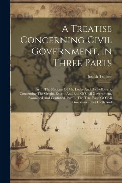 A Treatise Concerning Civil Government, In Three Parts: Part I. The Notions Of Mr. Locke And His Followers, Concerning The Origin, Extent And End Of C - Tucker, Josiah