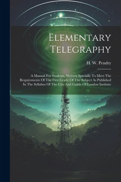 Elementary Telegraphy: A Manual For Students, Written Specially To Meet The Requirements Of The First Grade Of The Subject As Published In Th - Pendry, H. W.