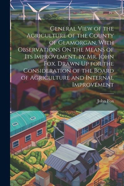 General View of the Agriculture of the County of Glamorgan, With Observations On the Means of Its Improvement. by Mr. John Fox. Drawn Up for the Consi
