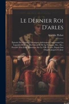 Le Dernier Roi D'arles: Épisode Des Grandes Chroniques Arlésiennes Comprenant Les Légendes Du Lion, Du Cheval Et De La Tarasque, Etc., Etc., P - Pichot, Amédée