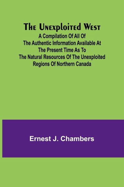 The Unexploited West; A Compilation of all of the authentic information available at the present time as to the Natural Resources of the Unexploited Regions of Northern Canada The Unexploited West; A Compilation of all of the authentic information available at the present time as to the Natural Resources of the Unexploited Regions of Northern Canada