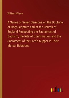 A Series of Seven Sermons on the Doctrine of Holy Scripture and of the Church of England Respecting the Sacrament of Baptism, the Rite of Confirmation and the Sacrament of the Lord's Supper in Their Mutual Relations