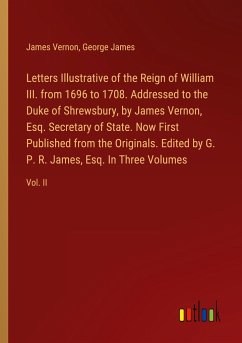 Letters Illustrative of the Reign of William III. from 1696 to 1708. Addressed to the Duke of Shrewsbury, by James Vernon, Esq. Secretary of State. Now First Published from the Originals. Edited by G. P. R. James, Esq. In Three Volumes