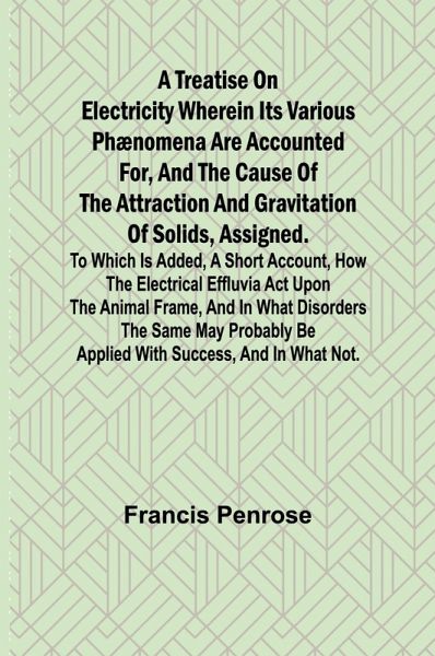 A Treatise on Electricity Wherein its various phænomena are accounted for, and the cause of the attraction and gravitation of solids, assigned. To which is added, a short account, how the electrical effluvia act upon the animal frame, and in what disorder