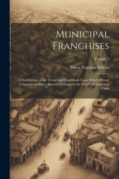 Municipal Franchises: A Description of the Terms and Conditions Upon Which Private Corporations Enjoy Special Privileges in the Streets of A - Wilcox, Delos Franklin