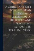 A Christian's Gift to a Christian Friend. A Selection of Religious and Perceptive Extracts, in Prose and Verse