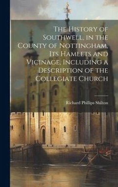 The History of Southwell, in the County of Nottingham, Its Hamlets and Vicinage, Including a Description of the Collegiate Church - Shilton, Richard Phillips