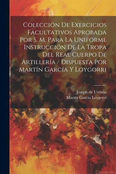 Colección De Exercicios Facultativos Aprobada Por S. M. Para La Uniforme Instrucción De La Tropa Del Real Cuerpo De Artillería / Dispuesta Por Martín García Y Loygorri