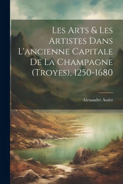 Cover Les Arts & Les Artistes Dans L'ancienne Capitale De La Champagne (Troyes), 1250-1680