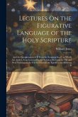 Lectures On the Figurative Language of the Holy Scripture: And the Interpretation of It From the Scripture Itself; to Which Are Added, Four Lectures O