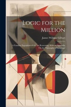 Logic for the Million: A Familiar Exposition of the Art Reasoning. With an Appendix On the Philosophy of Language - Gilbart, James William