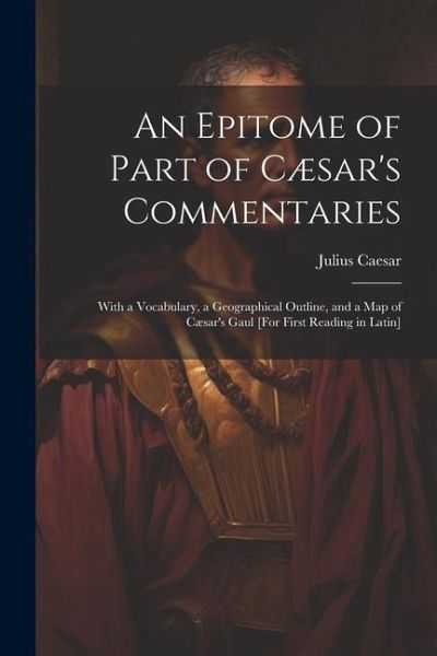 An Epitome of Part of Cæsar's Commentaries: With a Vocabulary, a Geographical Outline, and a Map of Cæsar's Gaul [For First Reading in Latin]