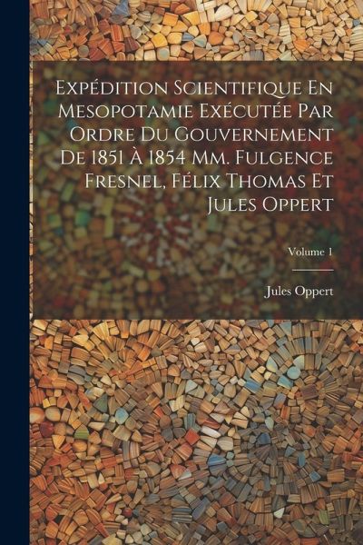 Expédition Scientifique En Mesopotamie Exécutée Par Ordre Du Gouvernement De 1851 À 1854 Mm. Fulgence Fresnel, Félix Thomas Et Jules Oppert; Volume 1 Expédition Scientifique En Mesopotamie Exécutée Par Ordre Du Gouvernement De 1851 À 1854 Mm. Fulgence Fresnel, Félix Thomas Et Jules Oppert; Volume 1