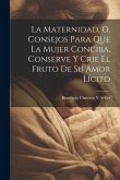 La Maternidad, O, Consejos Para Que La Mujer Conciba, Conserve Y Crie El Fruto De Su Amor Lícito