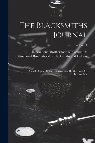 The Blacksmiths Journal: Official Organ Of The International Brotherhood Of Blacksmiths; Volume 4 The Blacksmiths Journal: Official Organ Of The International Brotherhood Of Blacksmiths; Volume 4