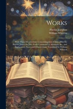 Works; With Three Dissertations, Concerning Jesus Christ, John the Baptist, James the Just, God's Command to Abraham, &c., and Explanatory Notes and O - Josephus, Flavius; Whiston, William