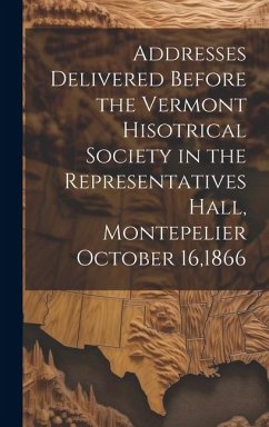 Addresses Delivered Before the Vermont Hisotrical Society in the Representatives Hall, Montepelier October 16,1866 - Anonymous