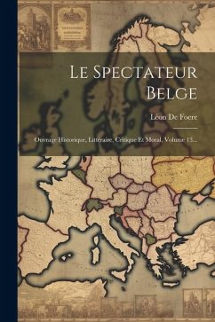 Le Spectateur Belge: Ouvrage Historique, Littéraire, Critique Et Moral, Volume 13... - Foere, Léon de