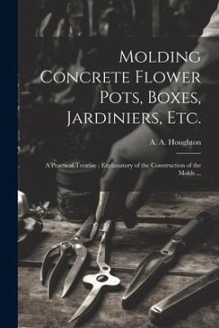 Molding Concrete Flower Pots, Boxes, Jardiniers, Etc.: A Practical Treatise; Explanatory of the Construction of the Molds ...