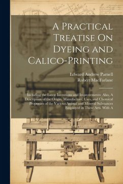 A Practical Treatise On Dyeing and Calico-Printing; Including the Latest Inventions and Improvements; Also, A Description of the Origin, Manufacture, - Parnell, Edward Andrew; Macfarlane, Robert