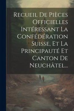 Recueil De Pièces Officielles Intéressant La Confédération Suisse, Et La Principauté Et Canton De Neuchâtel... - Anonymous