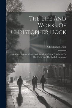 The Life And Works Of Christopher Dock: America's Pioneer Writer On Education With A Translation Of His Works Into The English Language - Dock, Christopher