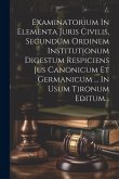 Examinatorium In Elementa Juris Civilis, Secundum Ordinem Institutionum Digestum Respiciens Jus Canonicum Et Germanicum ... In Usum Tironum Editum...