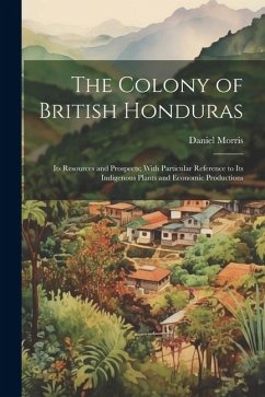 The Colony of British Honduras: Its Resources and Prospects; With Particular Reference to Its Indigenous Plants and Economic Productions - Morris, Daniel
