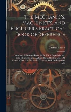 The Mechanic's, Machinist's, and Engineer's Practical Book of Reference: Containing Tables and Formulae for Use in Superficial and Solid Mensuration E - Haslett, Charles