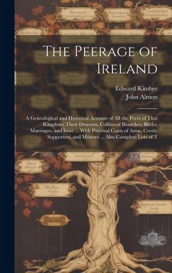 The Peerage of Ireland: A Genealogical and Historical Account of All the Peers of That Kingdom; Their Descents, Collateral Branches, Births, M - Almon, John; Kimber, Edward