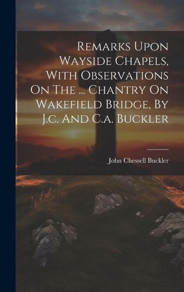 Remarks Upon Wayside Chapels, With Observations On The ... Chantry On Wakefield Bridge, By J.c. And C.a. Buckler Remarks Upon Wayside Chapels, With Observations On The ... Chantry On Wakefield Bridge, By J.c. And C.a. Buckler