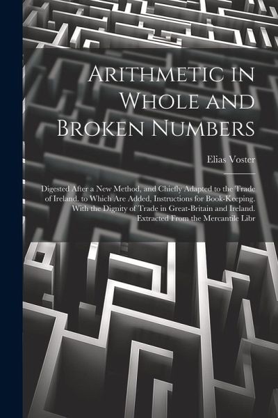 Arithmetic in Whole and Broken Numbers: Digested After a New Method, and Chiefly Adapted to the Trade of Ireland. to Which Are Added, Instructions for Arithmetic in Whole and Broken Numbers: Digested After a New Method, and Chiefly Adapted to the Trade of Ireland. to Which Are Added, Instructions for