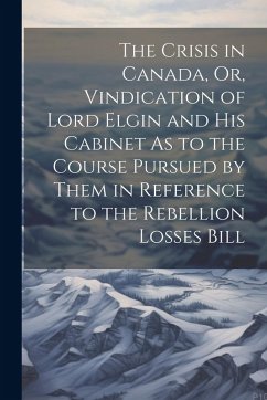 The Crisis in Canada, Or, Vindication of Lord Elgin and His Cabinet As to the Course Pursued by Them in Reference to the Rebellion Losses Bill - Anonymous