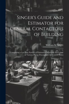 Singer's Guide and Estimator for General Contactors of Building: Comprising of an Easy System of Estimating Materials and Labor at Various Prices Thro - Singer, William S.