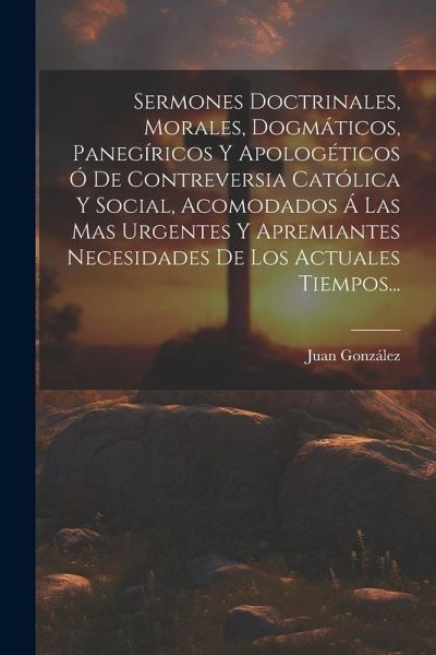 Sermones Doctrinales, Morales, Dogmáticos, Panegíricos Y Apologéticos Ó De Contreversia Católica Y Social, Acomodados Á Las Mas Urgentes Y Apremiantes Sermones Doctrinales, Morales, Dogmáticos, Panegíricos Y Apologéticos Ó De Contreversia Católica Y Social, Acomodados Á Las Mas Urgentes Y Apremiantes