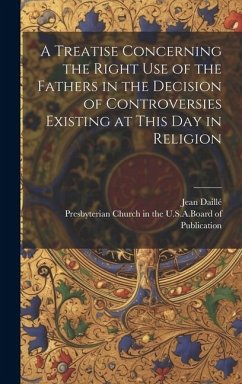 A Treatise Concerning the Right Use of the Fathers in the Decision of Controversies Existing at This Day in Religion - Daillé, Jean