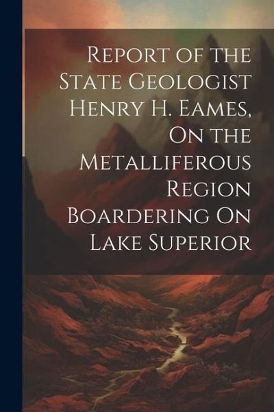 Report of the State Geologist Henry H. Eames, On the Metalliferous Region Boardering On Lake Superior Report of the State Geologist Henry H. Eames, On the Metalliferous Region Boardering On Lake Superior