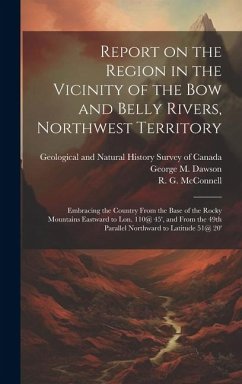 Report on the Region in the Vicinity of the Bow and Belly Rivers, Northwest Territory: Embracing the Country From the Base of the Rocky Mountains East - Dawson, George M.; McConnell, R. G.