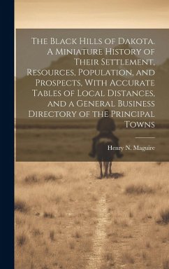 The Black Hills of Dakota. A Miniature History of Their Settlement, Resources, Population, and Prospects, With Accurate Tables of Local Distances, and a General Business Directory of the Principal Towns - Maguire, Henry N