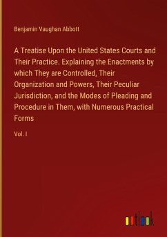 A Treatise Upon the United States Courts and Their Practice. Explaining the Enactments by which They are Controlled, Their Organization and Powers, Their Peculiar Jurisdiction, and the Modes of Pleading and Procedure in Them, with Numerous Practical Forms