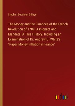 The Money and the Finances of the French Revolution of 1789. Assignats and Mandats. A True History. Including an Examination of Dr. Andrew D. White's 