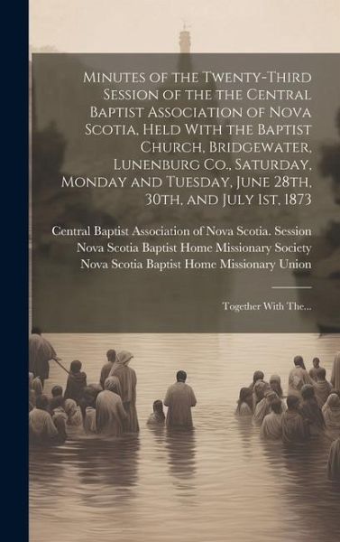 Minutes of the Twenty-third Session of the the Central Baptist Association of Nova Scotia, Held With the Baptist Church, Bridgewater, Lunenburg Co., S Minutes of the Twenty-third Session of the the Central Baptist Association of Nova Scotia, Held With the Baptist Church, Bridgewater, Lunenburg Co., S
