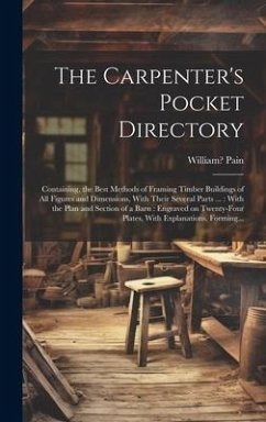 The Carpenter's Pocket Directory: Containing, the Best Methods of Framing Timber Buildings of All Figures and Dimensions, With Their Several Parts ...