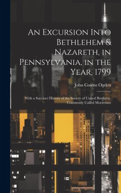 An Excursion Into Bethlehem & Nazareth, in Pennsylvania, in the Year, 1799: With a Succinct History of the Society of United Brethren, Commonly Called - Ogden, John Cosens