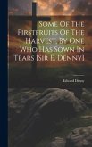 Some Of The Firstfruits Of The Harvest, By One Who Has Sown In Tears [sir E. Denny]