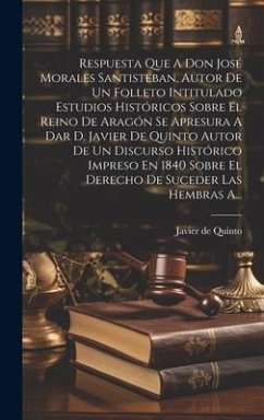 Respuesta Que A Don José Morales Santisteban, Autor De Un Folleto Intitulado Estudios Históricos Sobre El Reino De Aragón Se Apresura A Dar D. Javier De Quinto Autor De Un Discurso Histórico Impreso En 1840 Sobre El Derecho De Suceder Las Hembras A... - Quinto, Javier de