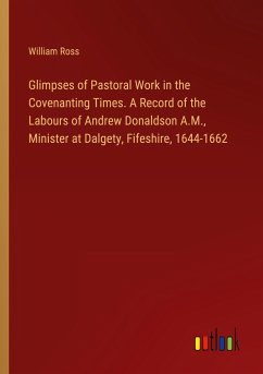 Glimpses of Pastoral Work in the Covenanting Times. A Record of the Labours of Andrew Donaldson A.M., Minister at Dalgety, Fifeshire, 1644-1662 - Ross, William